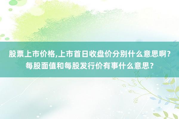 股票上市价格,上市首日收盘价分别什么意思啊？每股面值和每股发行价有事什么意思？