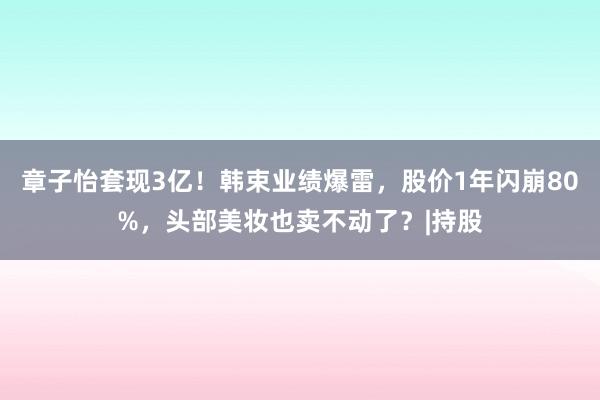 章子怡套现3亿！韩束业绩爆雷，股价1年闪崩80%，头部美妆也卖不动了？|持股