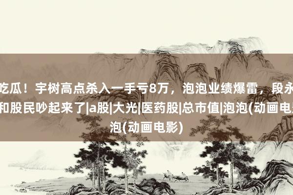 吃瓜！宇树高点杀入一手亏8万，泡泡业绩爆雷，段永平和股民吵起来了|a股|大光|医药股|总市值|泡泡(动画电影)