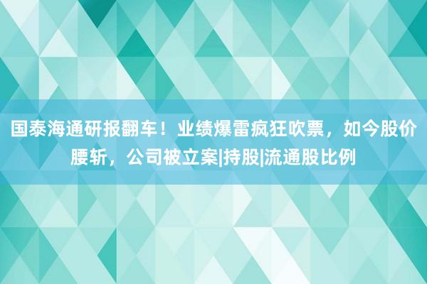 国泰海通研报翻车！业绩爆雷疯狂吹票，如今股价腰斩，公司被立案|持股|流通股比例