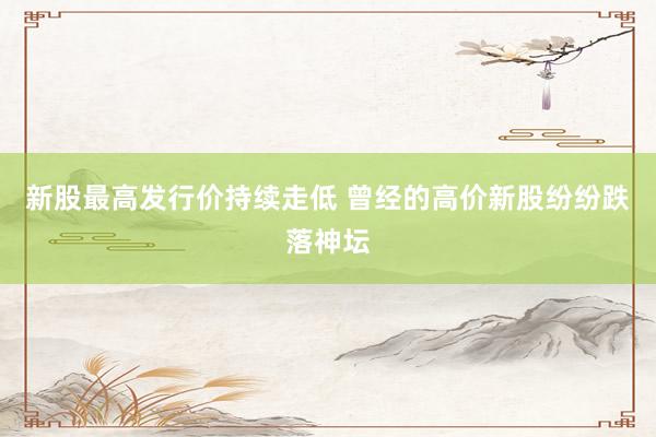 新股最高发行价持续走低 曾经的高价新股纷纷跌落神坛