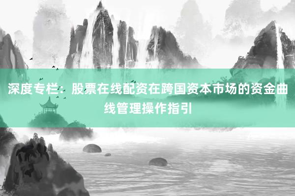 深度专栏：股票在线配资在跨国资本市场的资金曲线管理操作指引