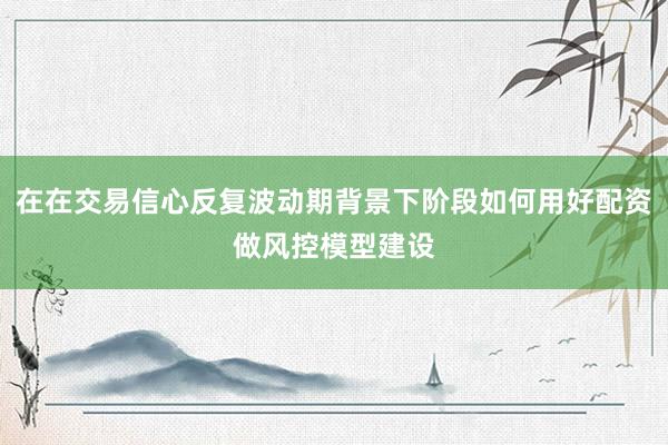 在在交易信心反复波动期背景下阶段如何用好配资做风控模型建设