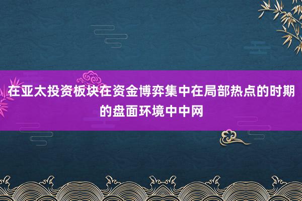 在亚太投资板块在资金博弈集中在局部热点的时期的盘面环境中中网