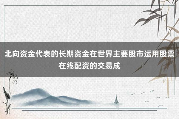 北向资金代表的长期资金在世界主要股市运用股票在线配资的交易成