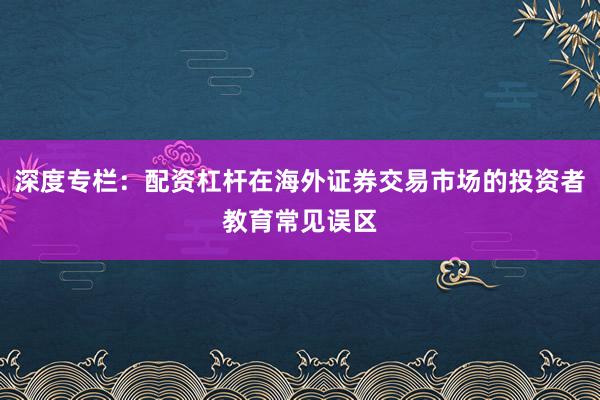 深度专栏：配资杠杆在海外证券交易市场的投资者教育常见误区