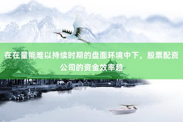 在在量能难以持续时期的盘面环境中下，股票配资公司的资金效率趋