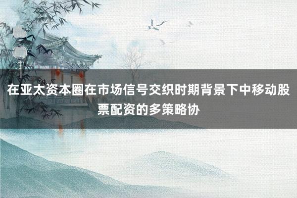 在亚太资本圈在市场信号交织时期背景下中移动股票配资的多策略协