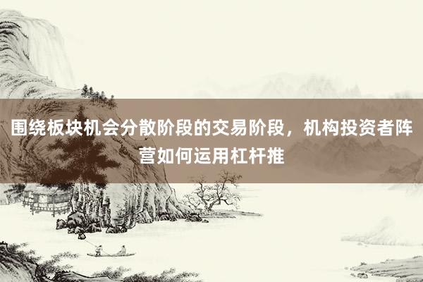 围绕板块机会分散阶段的交易阶段，机构投资者阵营如何运用杠杆推