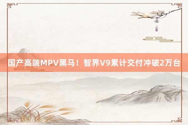 国产高端MPV黑马！智界V9累计交付冲破2万台
