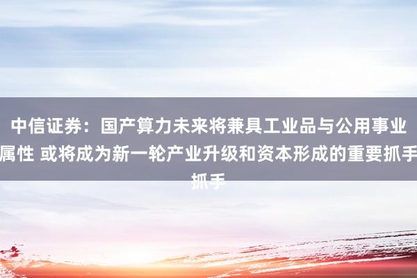 中信证券：国产算力未来将兼具工业品与公用事业属性 或将成为新一轮产业升级和资本形成的重要抓手