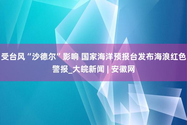 受台风“沙德尔”影响 国家海洋预报台发布海浪红色警报_大皖新闻 | 安徽网