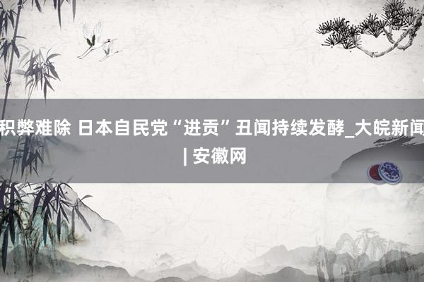 积弊难除 日本自民党“进贡”丑闻持续发酵_大皖新闻 | 安徽网