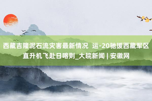 西藏吉隆泥石流灾害最新情况  运-20驰援西藏军区直升机飞赴日喀则_大皖新闻 | 安徽网