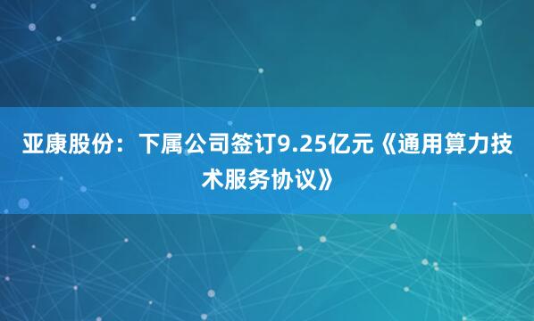 亚康股份：下属公司签订9.25亿元《通用算力技术服务协议》