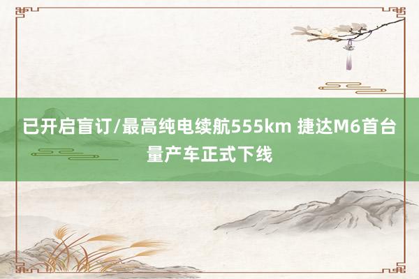 已开启盲订/最高纯电续航555km 捷达M6首台量产车正式下线
