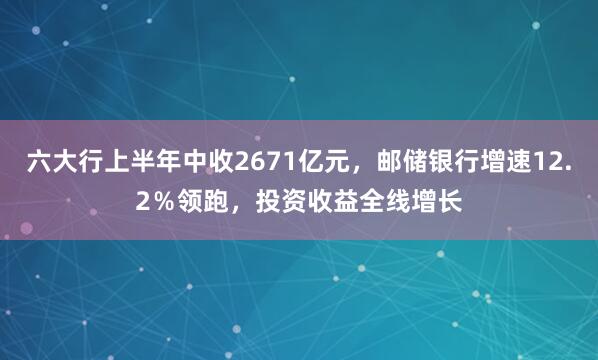 六大行上半年中收2671亿元，邮储银行增速12.2％领跑，投资收益全线增长