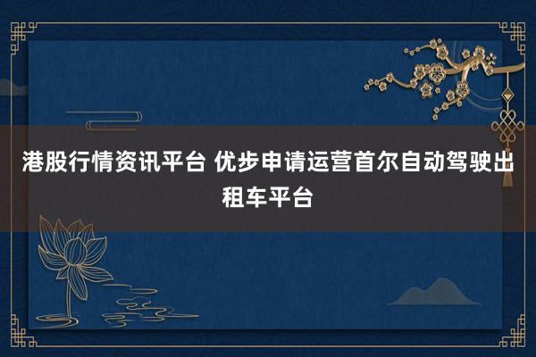 港股行情资讯平台 优步申请运营首尔自动驾驶出租车平台