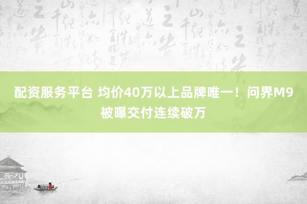 配资服务平台 均价40万以上品牌唯一！问界M9被曝交付连续破万