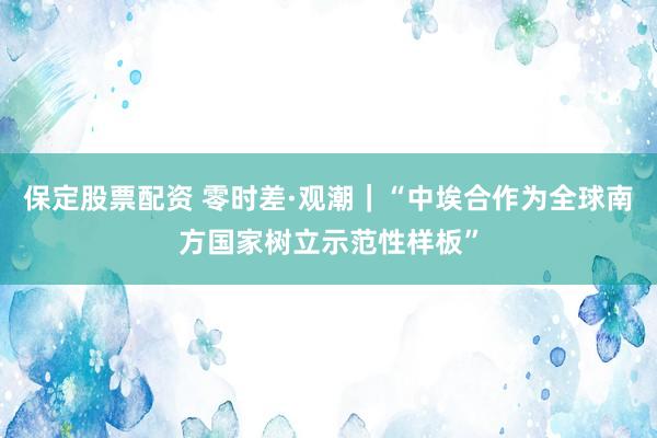 保定股票配资 零时差·观潮｜“中埃合作为全球南方国家树立示范性样板”