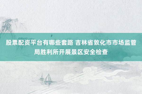 股票配资平台有哪些套路 吉林省敦化市市场监管局胜利所开展景区安全检查