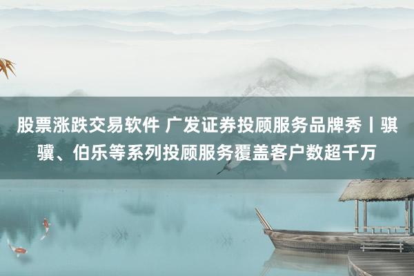 股票涨跌交易软件 广发证券投顾服务品牌秀丨骐骥、伯乐等系列投顾服务覆盖客户数超千万