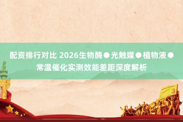 配资排行对比 2026生物酶●光触媒●植物液●常温催化实测效能差距深度解析