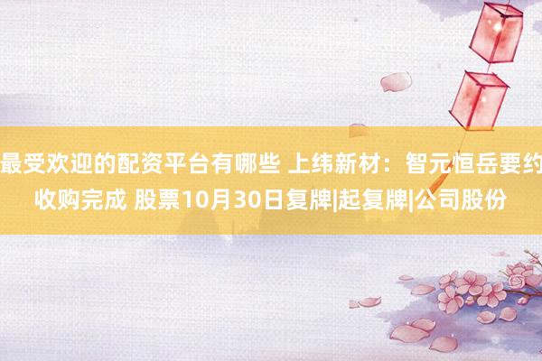 最受欢迎的配资平台有哪些 上纬新材：智元恒岳要约收购完成 股票10月30日复牌|起复牌|公司股份
