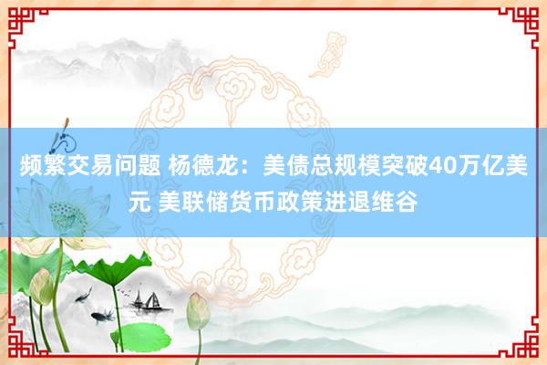 频繁交易问题 杨德龙：美债总规模突破40万亿美元 美联储货币政策进退维谷