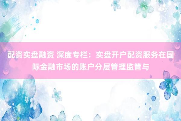 配资实盘融资 深度专栏：实盘开户配资服务在国际金融市场的账户分层管理监管与