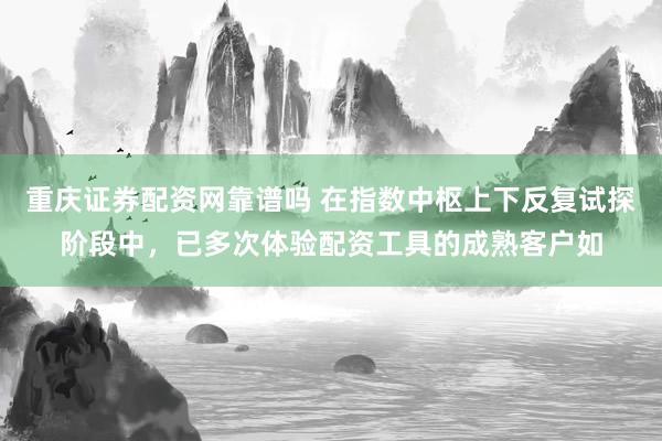重庆证券配资网靠谱吗 在指数中枢上下反复试探阶段中，已多次体验配资工具的成熟客户如
