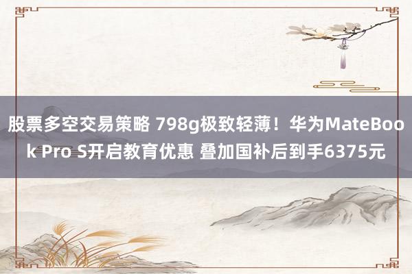 股票多空交易策略 798g极致轻薄！华为MateBook Pro S开启教育优惠 叠加国补后到手6375元