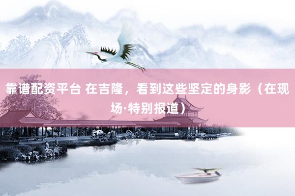 靠谱配资平台 在吉隆，看到这些坚定的身影（在现场·特别报道）
