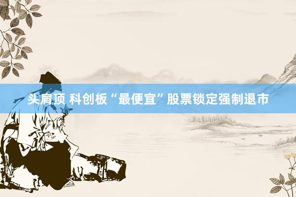 头肩顶 科创板“最便宜”股票锁定强制退市