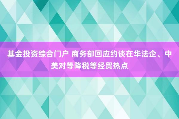 基金投资综合门户 商务部回应约谈在华法企、中美对等降税等经贸热点