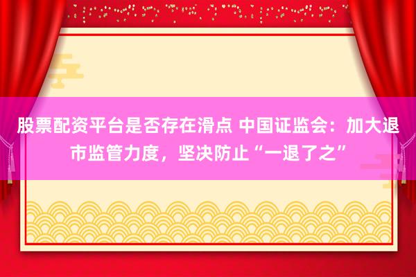 股票配资平台是否存在滑点 中国证监会：加大退市监管力度，坚决防止“一退了之”
