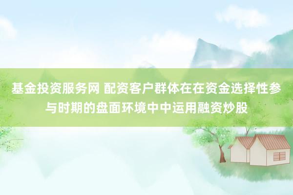 基金投资服务网 配资客户群体在在资金选择性参与时期的盘面环境中中运用融资炒股