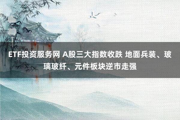 ETF投资服务网 A股三大指数收跌 地面兵装、玻璃玻纤、元件板块逆市走强