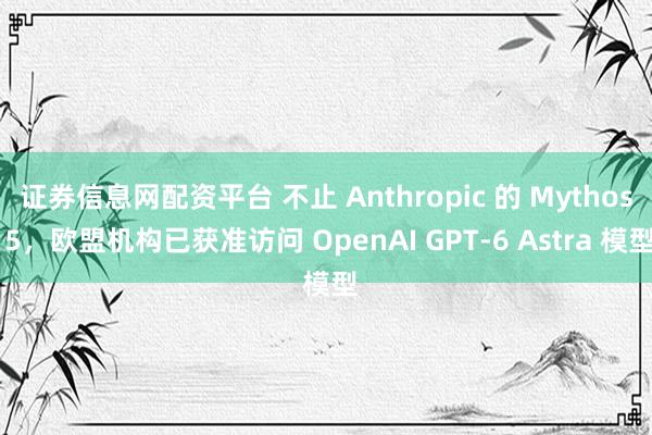 证券信息网配资平台 不止 Anthropic 的 Mythos 5，欧盟机构已获准访问 OpenAI GPT-6 Astra 模型