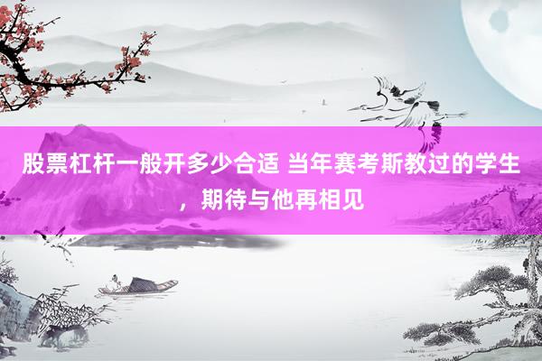 股票杠杆一般开多少合适 当年赛考斯教过的学生，期待与他再相见