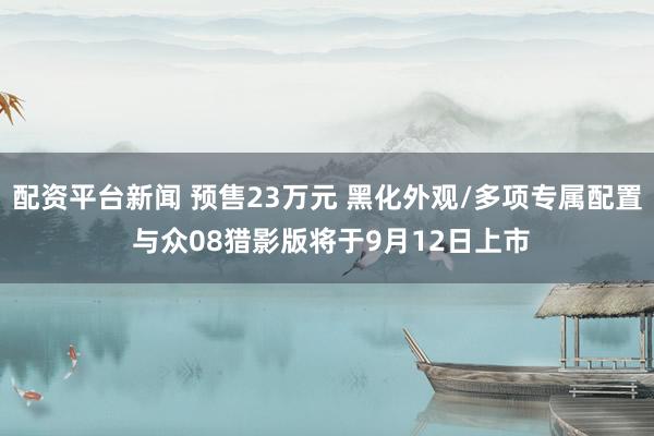 配资平台新闻 预售23万元 黑化外观/多项专属配置 与众08猎影版将于9月12日上市