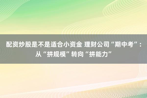 配资炒股是不是适合小资金 理财公司“期中考”：从“拼规模”转向“拼能力”