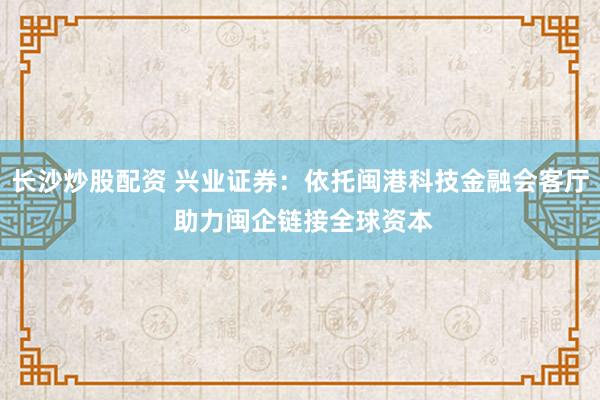 长沙炒股配资 兴业证券：依托闽港科技金融会客厅 助力闽企链接全球资本