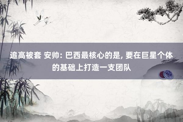 追高被套 安帅: 巴西最核心的是, 要在巨星个体的基础上打造一支团队