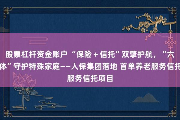 股票杠杆资金账户 “保险+信托”双擎护航,“六维一体”守护特殊家庭——人保集团落地 首单养老服务信托项目