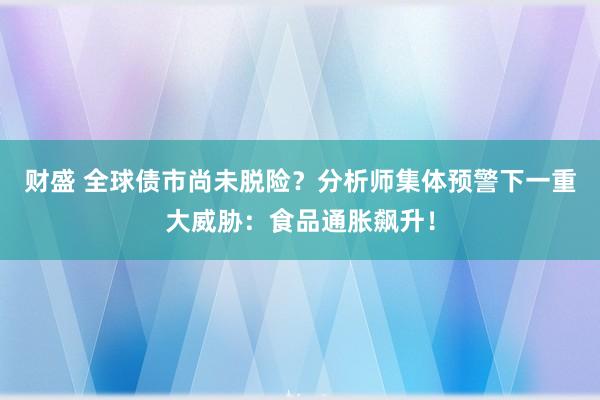 财盛 全球债市尚未脱险？分析师集体预警下一重大威胁：食品通胀飙升！