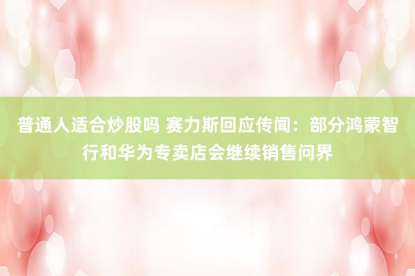普通人适合炒股吗 赛力斯回应传闻：部分鸿蒙智行和华为专卖店会继续销售问界