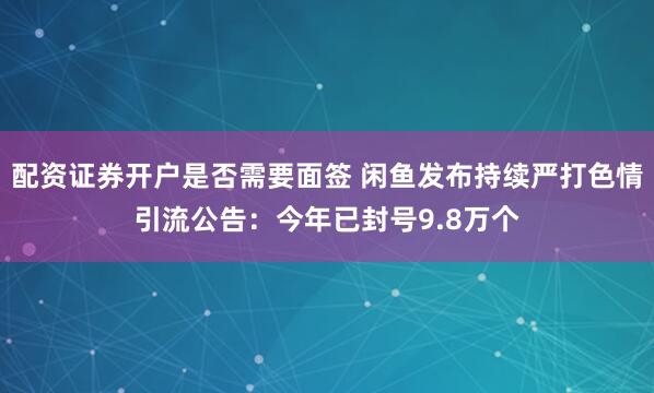 配资证券开户是否需要面签 闲鱼发布持续严打色情引流公告：今年已封号9.8万个