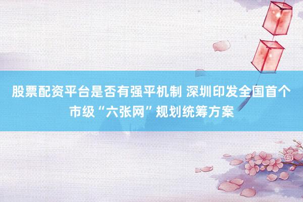 股票配资平台是否有强平机制 深圳印发全国首个市级“六张网”规划统筹方案