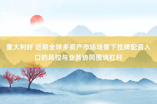 重大利好 近期全球多资产市场场景下挂牌配资入口的风控与业务协同围绕杠杆
